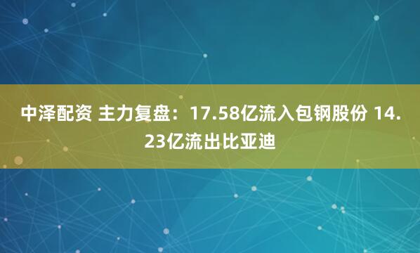 中泽配资 主力复盘：17.58亿流入包钢股份 14.23亿流出比亚迪