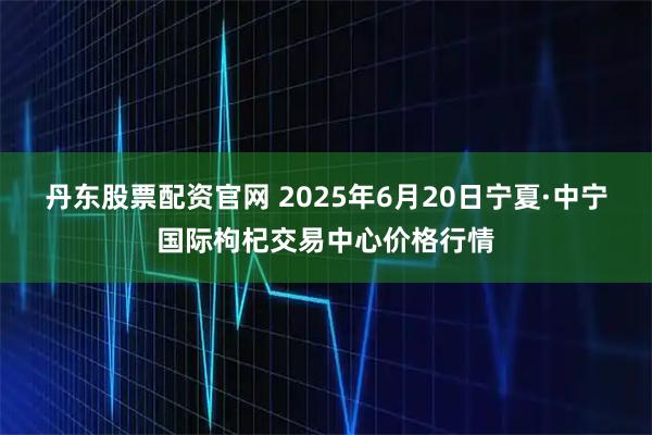 丹东股票配资官网 2025年6月20日宁夏·中宁国际枸杞交易中心价格行情