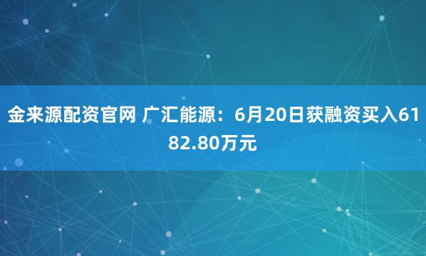 金来源配资官网 广汇能源：6月20日获融资买入6182.80万元