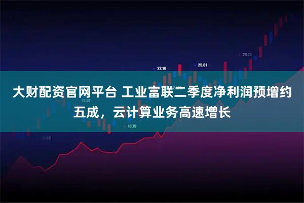 大财配资官网平台 工业富联二季度净利润预增约五成，云计算业务高速增长