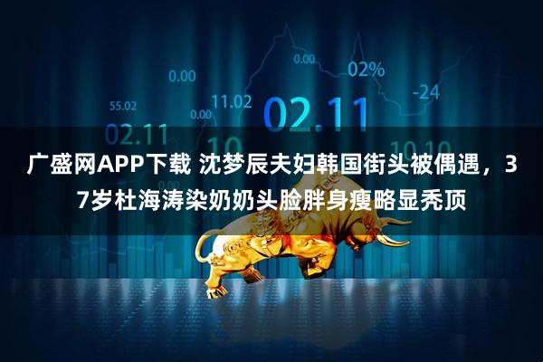 广盛网APP下载 沈梦辰夫妇韩国街头被偶遇，37岁杜海涛染奶奶头脸胖身瘦略显秃顶