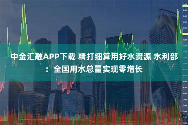 中金汇融APP下载 精打细算用好水资源 水利部：全国用水总量实现零增长