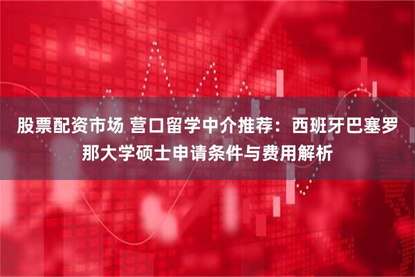 股票配资市场 营口留学中介推荐：西班牙巴塞罗那大学硕士申请条件与费用解析