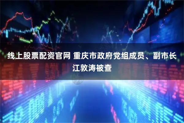 线上股票配资官网 重庆市政府党组成员、副市长江敦涛被查