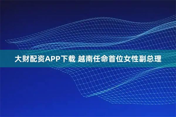 大财配资APP下载 越南任命首位女性副总理