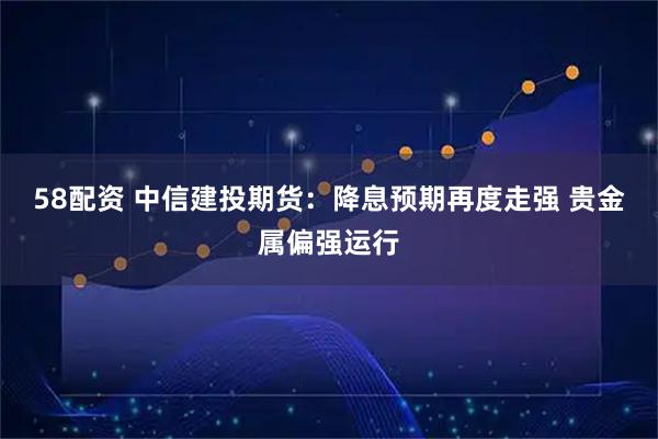 58配资 中信建投期货：降息预期再度走强 贵金属偏强运行