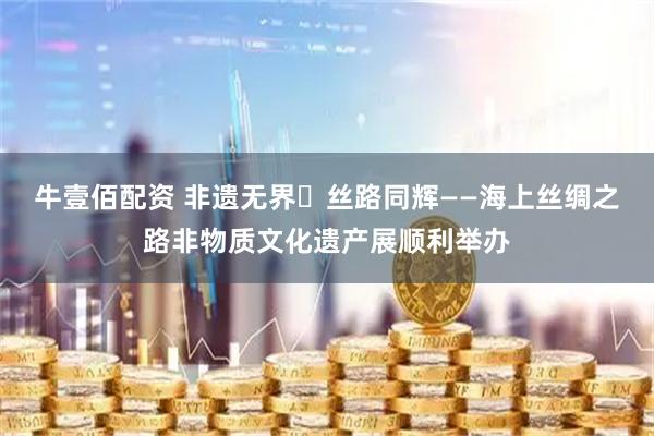 牛壹佰配资 非遗无界・丝路同辉——海上丝绸之路非物质文化遗产展顺利举办