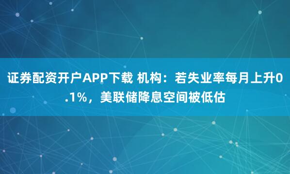证券配资开户APP下载 机构：若失业率每月上升0.1%，美联储降息空间被低估