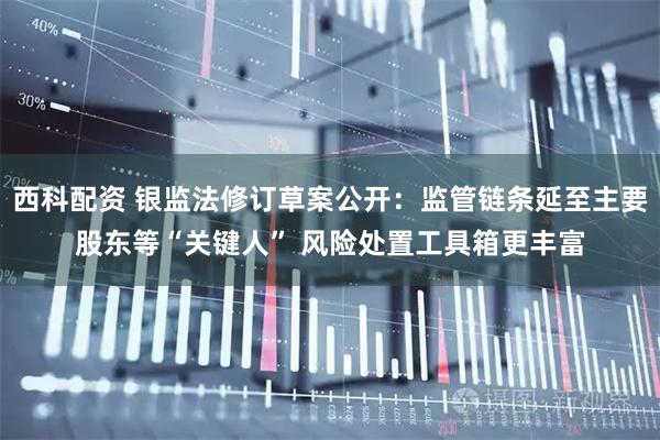 西科配资 银监法修订草案公开：监管链条延至主要股东等“关键人” 风险处置工具箱更丰富