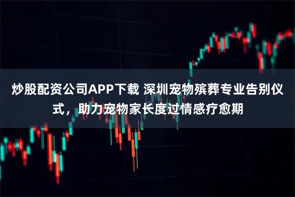 炒股配资公司APP下载 深圳宠物殡葬专业告别仪式，助力宠物家长度过情感疗愈期