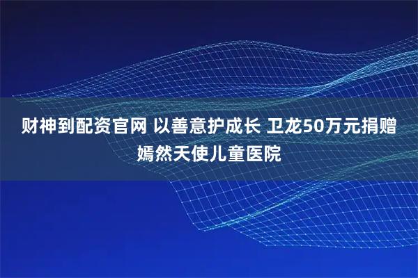 财神到配资官网 以善意护成长 卫龙50万元捐赠嫣然天使儿童医院