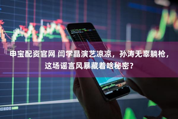 申宝配资官网 闫学晶演艺凉凉，孙涛无辜躺枪，这场谣言风暴藏着啥秘密？