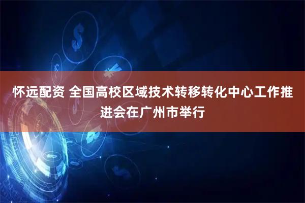 怀远配资 全国高校区域技术转移转化中心工作推进会在广州市举行