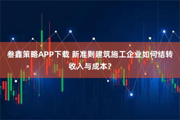 叁鑫策略APP下载 新准则建筑施工企业如何结转收入与成本？