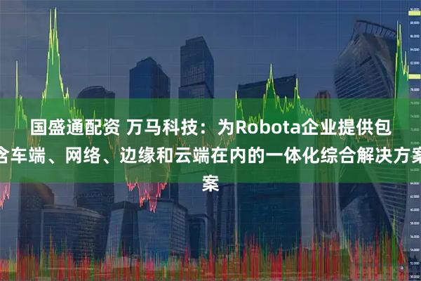 国盛通配资 万马科技：为Robota企业提供包含车端、网络、边缘和云端在内的一体化综合解决方案