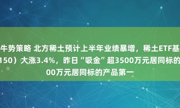 牛势策略 北方稀土预计上半年业绩暴增，稀土ETF基金（516150）大涨3.4%，昨日“吸金”超3500万元居同标的产品第一