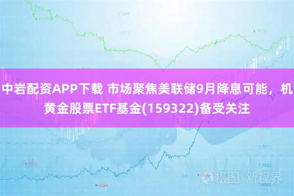 中岩配资APP下载 市场聚焦美联储9月降息可能，机黄金股票ETF基金(159322)备受关注