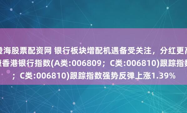 澄海股票配资网 银行板块增配机遇备受关注，分红更高，波动率更低的泰康香港银行指数(A类:006809；C类:006810)跟踪指数强势反弹上涨1.39%