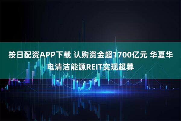 按日配资APP下载 认购资金超1700亿元 华夏华电清洁能源REIT实现超募