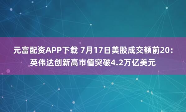 元富配资APP下载 7月17日美股成交额前20：英伟达创新高市值突破4.2万亿美元