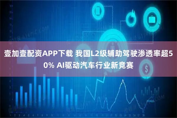 壹加壹配资APP下载 我国L2级辅助驾驶渗透率超50% AI驱动汽车行业新竞赛