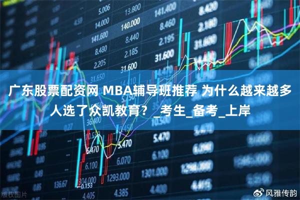 广东股票配资网 MBA辅导班推荐 为什么越来越多人选了众凯教育？_考生_备考_上岸