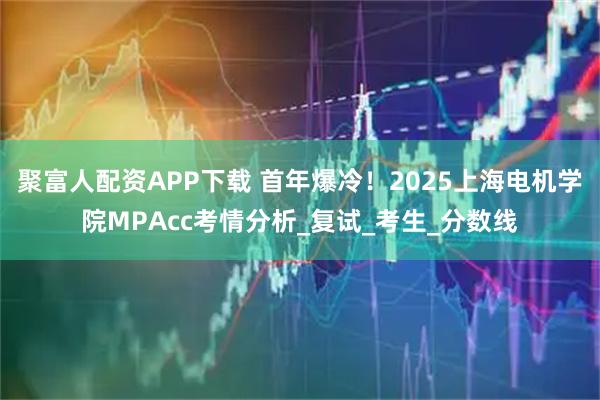 聚富人配资APP下载 首年爆冷！2025上海电机学院MPAcc考情分析_复试_考生_分数线