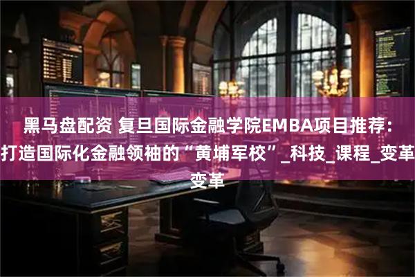 黑马盘配资 复旦国际金融学院EMBA项目推荐：打造国际化金融领袖的“黄埔军校”_科技_课程_变革