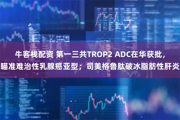 牛客栈配资 第一三共TROP2 ADC在华获批，瞄准难治性乳腺癌亚型；司美格鲁肽破冰脂肪性肝炎