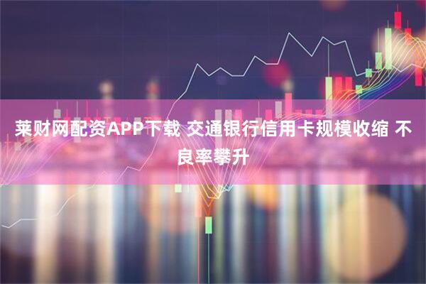 莱财网配资APP下载 交通银行信用卡规模收缩 不良率攀升