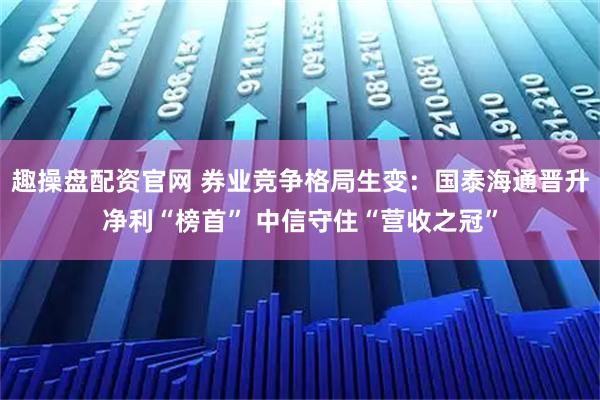 趣操盘配资官网 券业竞争格局生变：国泰海通晋升净利“榜首” 中信守住“营收之冠”