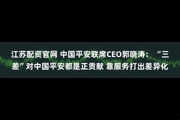 江苏配资官网 中国平安联席CEO郭晓涛： “三差”对中国平安都是正贡献 靠服务打出差异化