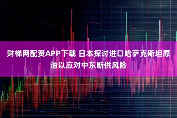 财梯网配资APP下载 日本探讨进口哈萨克斯坦原油以应对中东断供风险