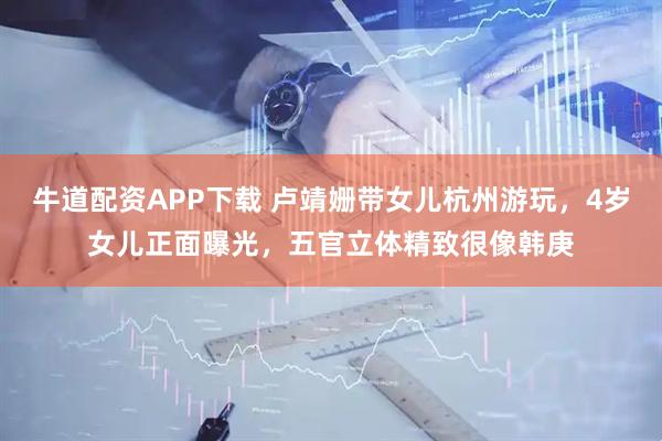 牛道配资APP下载 卢靖姗带女儿杭州游玩，4岁女儿正面曝光，五官立体精致很像韩庚